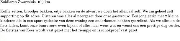 Zuidlaren Zwartsluis  103 km  Koffie zetten, broodjes bakken, eitje bakken en de afwas, we doen het allemaal zelf. We zin geheel zelf supporting op dit adres. Gisteren was alles al neergezet door onze gastvrouw. Een jong gezin met 2 kleine kinderen die in een apart gedeelte van deze woning een onderkomen hebben gecreëerd. Als we alles op de fiets laden, komt onze buurvrouw even kijken of alles naar wens was en wenst ons een prettige dag verder. De fietstas van Kees wordt vast gezet met het riempje en is schokproef vast gezet.  W
