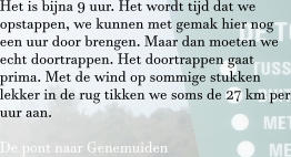 Het is bijna 9 uur. Het wordt tijd dat we opstappen, we kunnen met gemak hier nog een uur door brengen. Maar dan moeten we echt doortrappen. Het doortrappen gaat prima. Met de wind op sommige stukken lekker in de rug tikken we soms de 27 km per uur aan.  De pont naar Genemuiden
