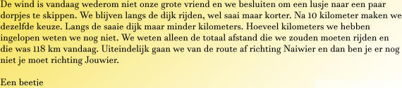 De wind is vandaag wederom niet onze grote vriend en we besluiten om een lusje naar een paar dorpjes te skippen. We blijven langs de dijk rijden, wel saai maar korter. Na 10 kilometer maken we dezelfde keuze. Langs de saaie dijk maar minder kilometers. Hoeveel kilometers we hebben ingelopen weten we nog niet. We weten alleen de totaal afstand die we zouden moeten rijden en die was 118 km vandaag. Uiteindelijk gaan we van de route af richting Naiwier en dan ben je er nog niet je moet richting Jouwier.  Een beetje
