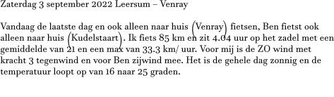 Zaterdag 3 september 2022 Leersum – Venray  Vandaag de laatste dag en ook alleen naar huis (Venray) fietsen, Ben fietst ook alleen naar huis (Kudelstaart). Ik fiets 85 km en zit 4.04 uur op het zadel met een gemiddelde van 21 en een max van 33.3 km/ uur. Voor mij is de ZO wind met kracht 3 tegenwind en voor Ben zijwind mee. Het is de gehele dag zonnig en de temperatuur loopt op van 16 naar 25 graden.  V